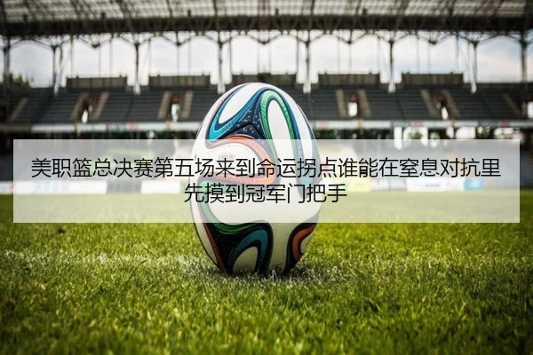 美职篮总决赛第五场来到命运拐点谁能在窒息对抗里先摸到冠军门把手